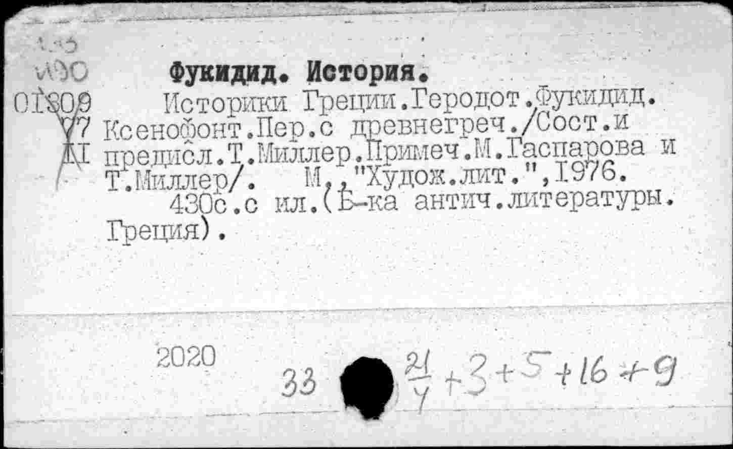 ﻿5
г ‘УЗ	Фукидид. История.
0Щ9	Историки Греции.Геродот.Фукидид.
у? Ксенойонт.Пер.с древнегреч./Сост.и
Д1 пре дне л. Т.Миллер.Примеч.М. Гаспарова и
Т.Миллер/. И,,”Худож.лит.",19/6.
430с.с ил.(Б-ка антич.литературы. Греция).
2020